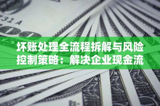 北京坏账处理全流程拆解与风险控制策略：解决企业现金流顽疾的实战指南