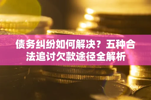 北京债务纠纷如何解决？五种合法追讨欠款途径全解析