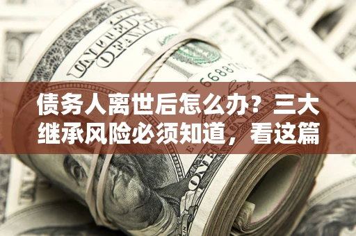 北京债务人离世后怎么办？三大继承风险必须知道，看这篇就够了