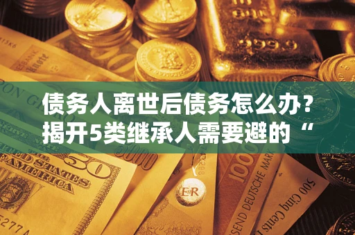 北京债务人离世后债务怎么办？揭开5类继承人需要避的“坑”
