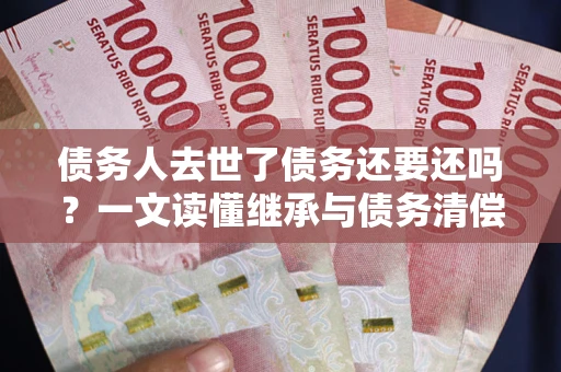 北京债务人去世了债务还要还吗？一文读懂继承与债务清偿