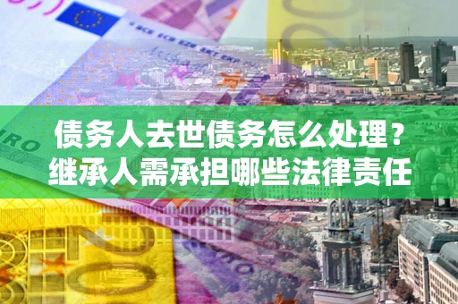北京债务人去世债务怎么处理？继承人需承担哪些法律责任？